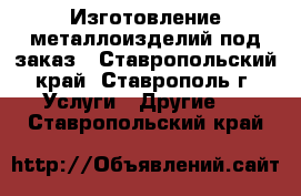 Изготовление металлоизделий под заказ - Ставропольский край, Ставрополь г. Услуги » Другие   . Ставропольский край